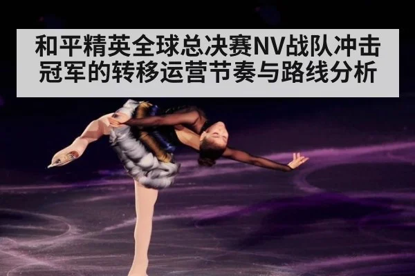 和平精英全球总决赛NV战队冲击冠军的转移运营节奏与路线分析