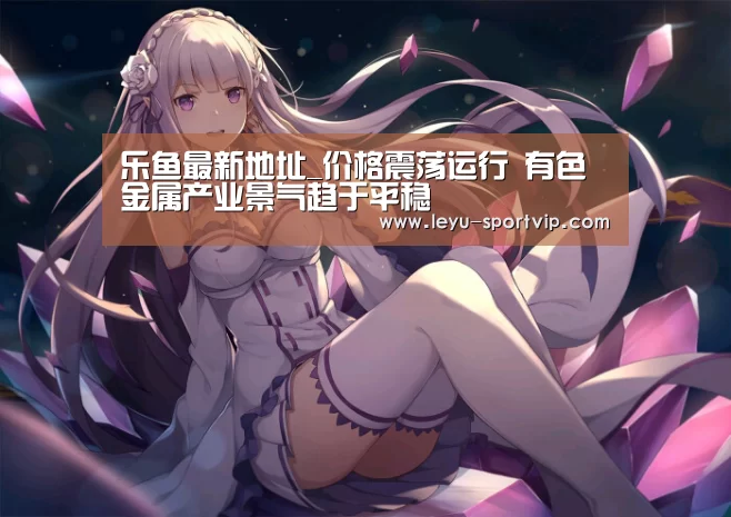 乐鱼最新地址_价格震荡运行  有色金属产业景气趋于平稳